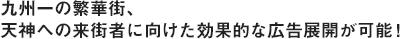 州一の繁華街、天神への来街者に向けた効果的な広告展開が可能！