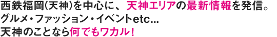 西鉄福岡(天神)を中心に、天神エリアの最新情報を発信。グルメ・ファッション・イベントetc...天神のことなら何でもワカル！