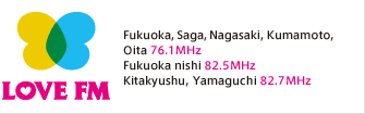 LOVE FM/Fukuoka,Saga, Nagasaki,Kumamoto,  Oita 76.1MHz Fukuoka nishi 82.5MHz Kitakyushu,Yamaguchi 82.7MHz