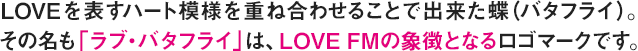 Loveを表すハート模様を重ね合わせることで出来た蝶(バタフライ)。<br> その名も「ラブ・バタフライ」は、LOVE FMの象徴となるロゴマークです。