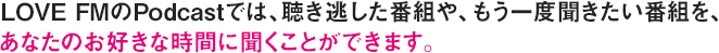 LOVE FMのPodcastでは、聴き逃した番組や、もう一度聞きたい番組を、あなたのお好きな時間に聞くことができます。